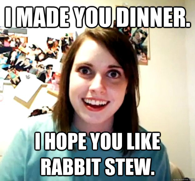 I made you dinner. I hope you like rabbit stew.  Overly Attached Girlfriend