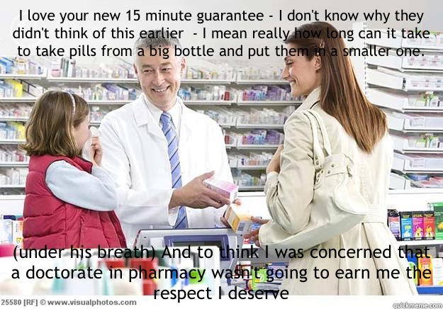 I love your new 15 minute guarantee - I don't know why they didn't think of this earlier  - I mean really how long can it take to take pills from a big bottle and put them in a smaller one.  (under his breath) And to think I was concerned that a doctorate - I love your new 15 minute guarantee - I don't know why they didn't think of this earlier  - I mean really how long can it take to take pills from a big bottle and put them in a smaller one.  (under his breath) And to think I was concerned that a doctorate  Smug Pharmacist