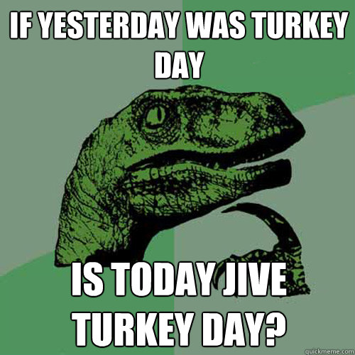 if yesterday was turkey day is today jive turkey day? - if yesterday was turkey day is today jive turkey day?  Philosoraptor