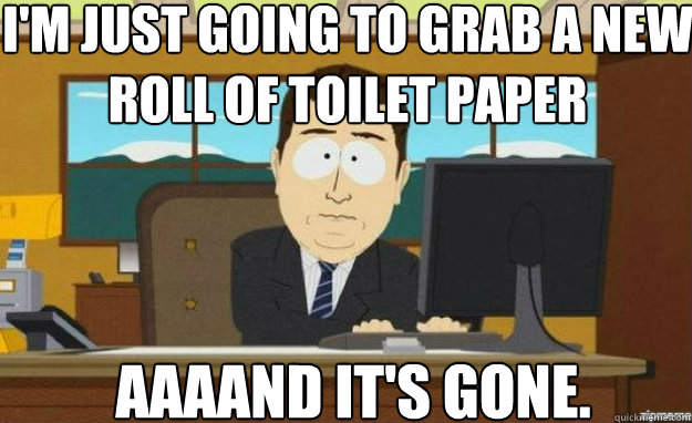I'm just going to grab a new roll of toilet paper AAAAND IT'S gone.  aaaand its gone
