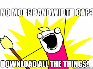 No more Bandwidth Cap? Download all the things!  All The Things