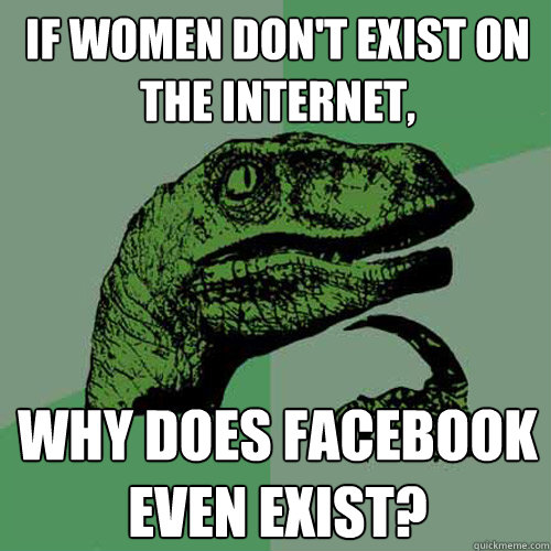 If women don't exist on the internet, why does facebook even exist? - If women don't exist on the internet, why does facebook even exist?  Philosoraptor