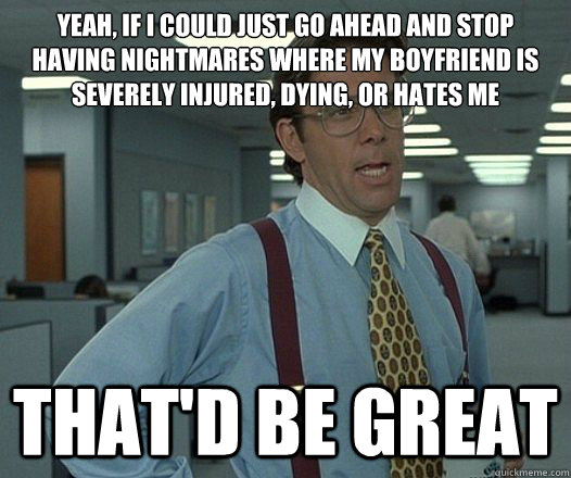 Yeah, if I could just go ahead and stop having nightmares where my boyfriend is severely injured, dying, or hates me That'd be great  Lumbergh