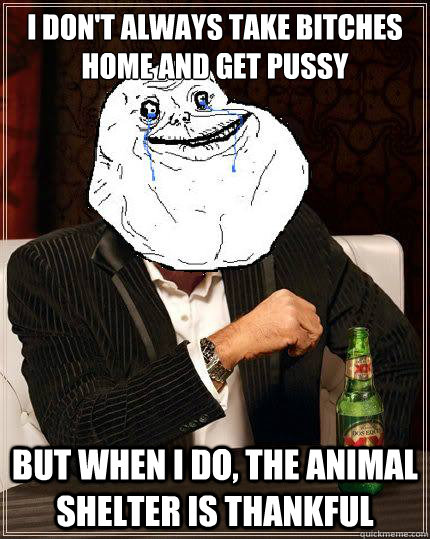 i don't always take bitches home and get pussy But when I do, the animal shelter is thankful  Most Forever Alone In The World