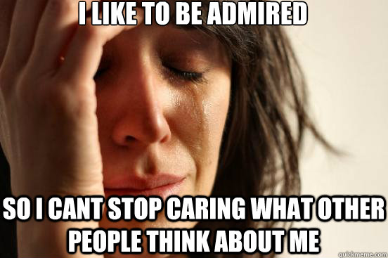 I like to be admired So i cant stop caring what other people think about me  First World Problems