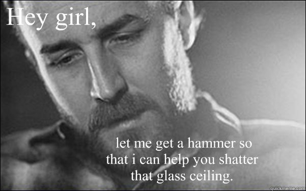 Hey girl,  let me get a hammer so that i can help you shatter that glass ceiling. - Hey girl,  let me get a hammer so that i can help you shatter that glass ceiling.  Feminist Ryan Gosling