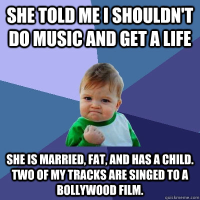 SHE TOLD ME I SHOULDN'T DO MUSIC AND GET A LIFE SHE IS MARRIED, FAT, AND HAS A CHILD. TWO OF MY TRACKS ARE SINGED TO A BOLLYWOOD FILM.  Success Kid