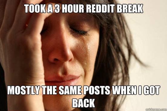took a 3 hour reddit break mostly the same posts when i got back  First World Problems