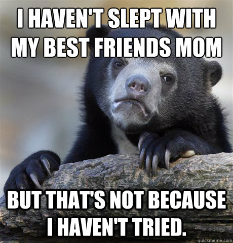 I haven't slept with my best friends mom but that's not because I haven't tried.  Confession Bear