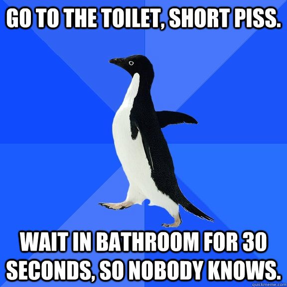 Go to the toilet, short piss. Wait in bathroom for 30 seconds, so nobody knows.  Socially Awkward Penguin