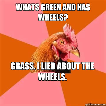 Whats green and has wheels? Grass. I lied about the wheels.  Anti-Joke Chicken