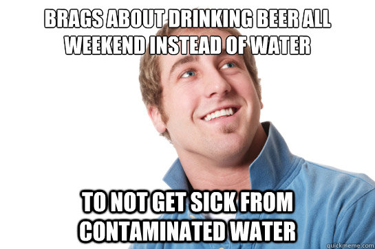 Brags about drinking beer all weekend instead of water To not get sick from contaminated water  Misunderstood D-Bag