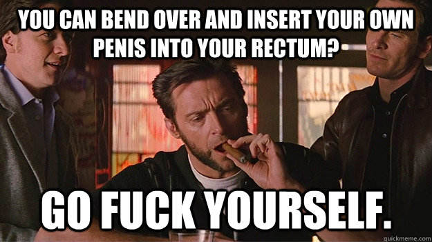 you can bend over and insert your own penis into your rectum? go fuck yourself. - you can bend over and insert your own penis into your rectum? go fuck yourself.  FUCK OFF   Wolverine