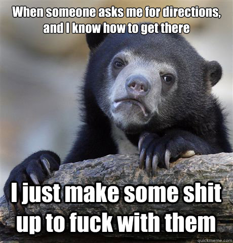 When someone asks me for directions, and I know how to get there I just make some shit up to fuck with them  Confession Bear
