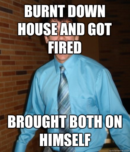 Burnt down house and got fired Brought both on himself  