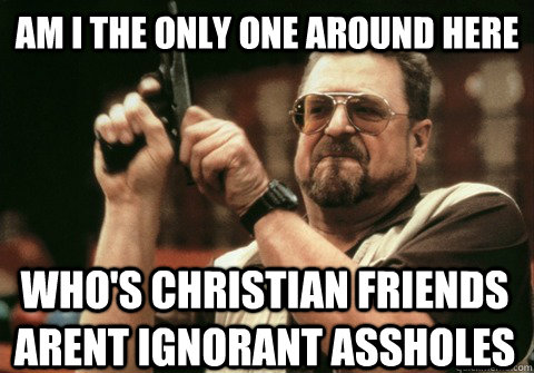 Am I the only one around here who's christian friends arent ignorant assholes - Am I the only one around here who's christian friends arent ignorant assholes  Am I the only one