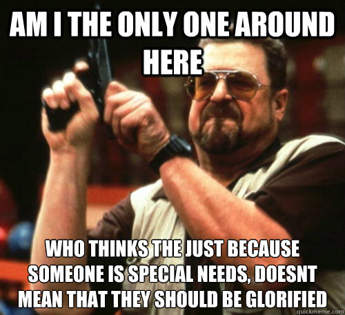 Am i the only one around here who thinks the just because someone is special needs, doesnt mean that they should be glorified - Am i the only one around here who thinks the just because someone is special needs, doesnt mean that they should be glorified  Am I The Only One Around Here