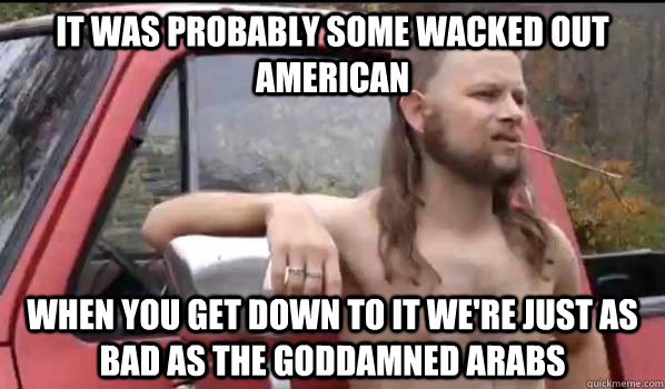 It was probably some wacked out american When you get down to it we're just as bad as the goddamned arabs - It was probably some wacked out american When you get down to it we're just as bad as the goddamned arabs  Almost Politically Correct Redneck