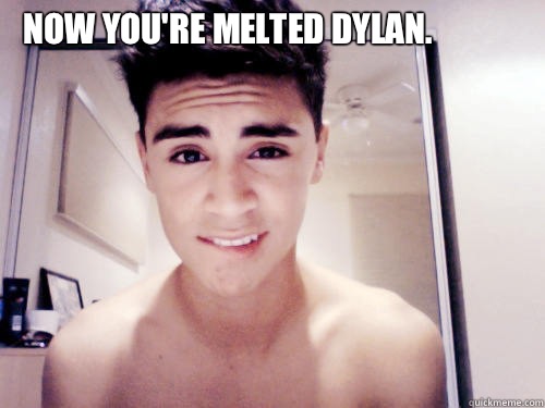 Now you're melted Dylan.  