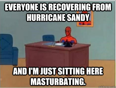Everyone is recovering from hurricane sandy And I'm just sitting here masturbating.  Im just sitting here masturbating