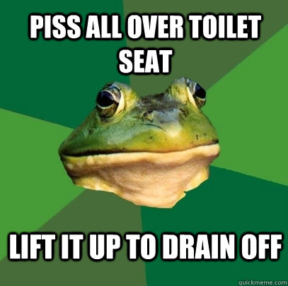 Piss all over toilet seat Lift it up to drain off  Foul Bachelor Frog