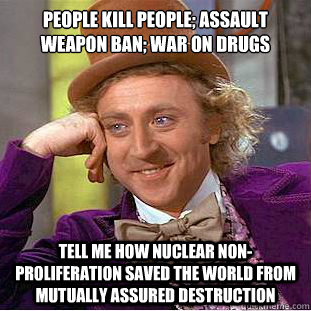 People kill people; Assault Weapon ban; War on Drugs Tell me how Nuclear Non-Proliferation saved the World from Mutually Assured Destruction  Condescending Wonka