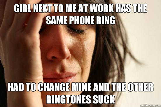 girl next to me at work has the same phone ring had to change mine and the other ringtones suck  First World Problems