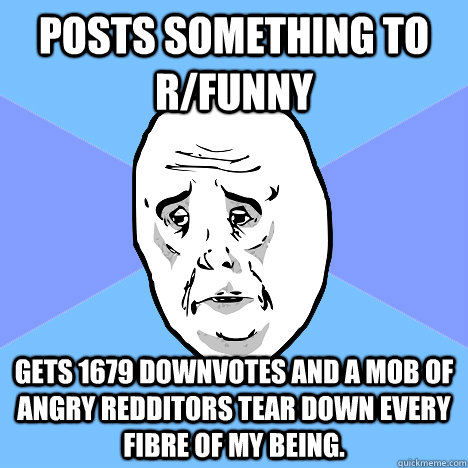 Posts something to r/funny gets 1679 downvotes and a mob of angry redditors tear down every fibre of my being. - Posts something to r/funny gets 1679 downvotes and a mob of angry redditors tear down every fibre of my being.  Okay Guy