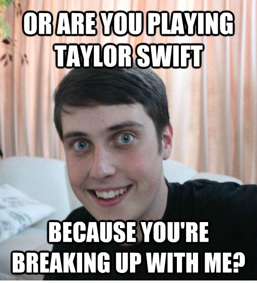 OR ARE YOU PLAYING TAYLOR SWIFT BECAUSE YOU'RE BREAKING UP WITH ME?  Overly Attached Boyfriend