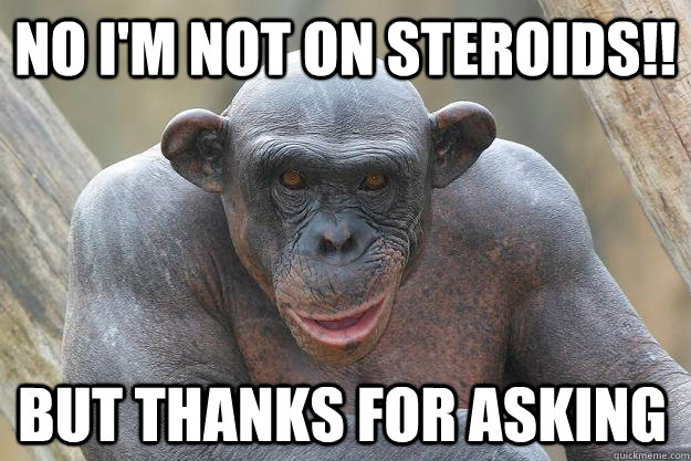 No I'm not on steroids!! But thanks for asking - No I'm not on steroids!! But thanks for asking  The Most Interesting Chimp In The World