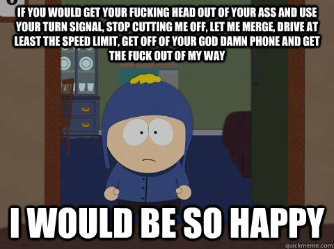 if you would get your fucking head out of your ass and use your turn signal, stop cutting me off, let me merge, drive at least the speed limit, get off of your god damn phone and get the fuck out of my way i would be so happy - if you would get your fucking head out of your ass and use your turn signal, stop cutting me off, let me merge, drive at least the speed limit, get off of your god damn phone and get the fuck out of my way i would be so happy  Craig would be so happy