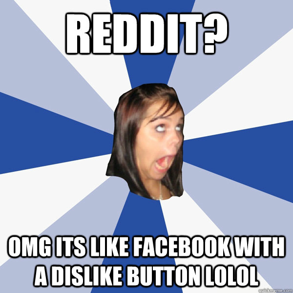 Reddit? OMG ITS LIKE FACEBOOK WITH A DISLIKE BUTTON LOLOL  Annoying Facebook Girl