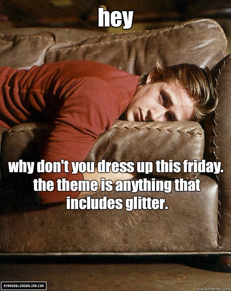 hey why don't you dress up this friday. the theme is anything that includes glitter.  Ryan Gosling Hey Girl