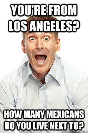 You're from Los angeles? How many Mexicans do you live next to?  Anywhere tourist