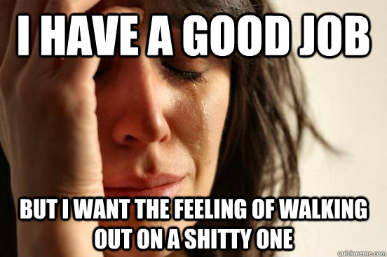 i have a good job but i want the feeling of walking out on a shitty one - i have a good job but i want the feeling of walking out on a shitty one  First World Problems