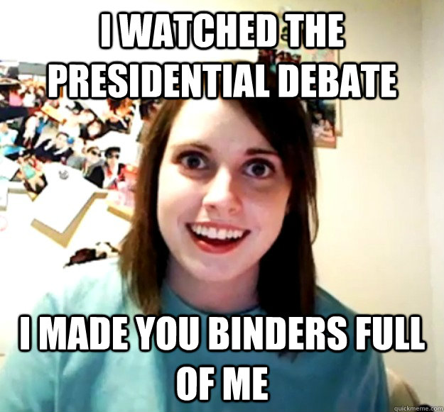 i watched the presidential debate i made you binders full of me  Overly Attached Girlfriend