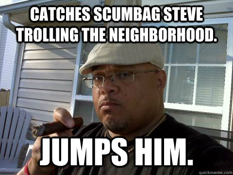 Catches scumbag Steve trolling the neighborhood. Jumps him.   Ghetto Good Guy Greg
