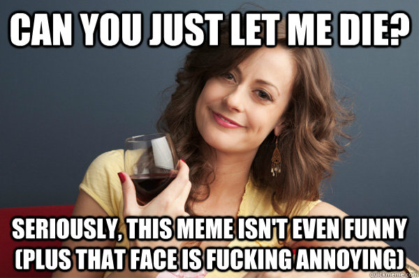 Can you just let me die? Seriously, this meme isn't even funny (plus that face is fucking annoying)  Forever Resentful Mother