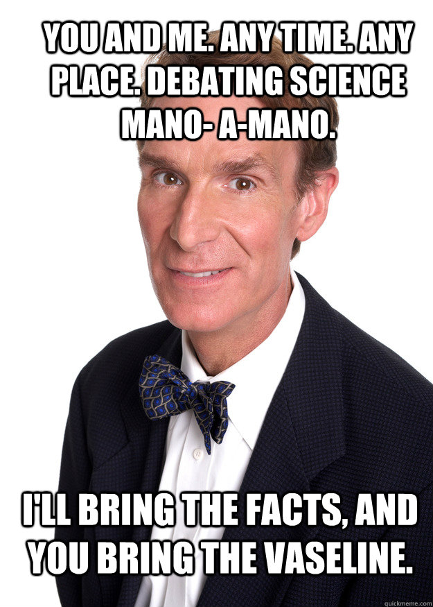 You and me. Any time. Any place. Debating science mano- a-mano.  I'll bring the facts, and you bring the Vaseline. - You and me. Any time. Any place. Debating science mano- a-mano.  I'll bring the facts, and you bring the Vaseline.  Bill Nye Vasaline