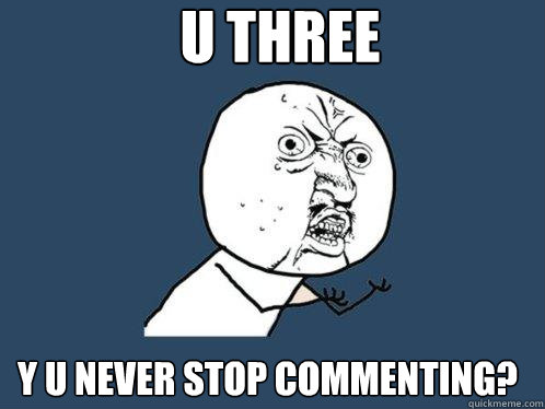 U THREE y u NEVER STOP COMMENTING?  Y U No