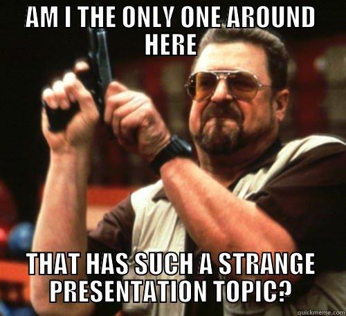AM I THE ONLY ONE AROUND HERE THAT HAS SUCH A STRANGE PRESENTATION TOPIC? Am I The Only One Around Here