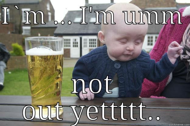 I`M ... I'M UMM  NOT OUT YETTTTT... drunk baby
