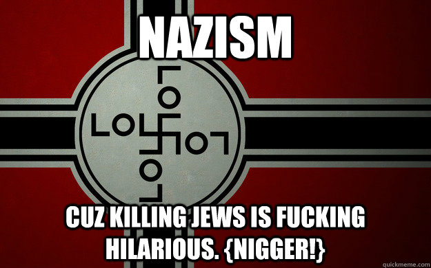 nazism cuz killing jews is fucking hilarious. {nigger!} - nazism cuz killing jews is fucking hilarious. {nigger!}  atheist lol
