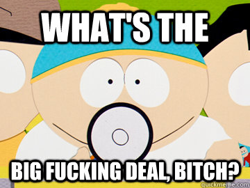 What's the big fucking deal, bitch?  