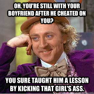 Oh, you're still with your boyfriend after he cheated on you? You sure taught him a lesson by kicking that girl's ass.  Condescending Wonka