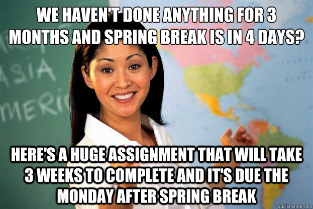 We haven't done anything for 3 months and spring break is in 4 days? Here's a huge assignment that will take 3 weeks to complete and it's due the monday after Spring Break  
