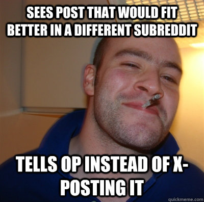 Sees post that would fit better in a different subreddit Tells OP instead of x-posting it  GoodGuyGreg