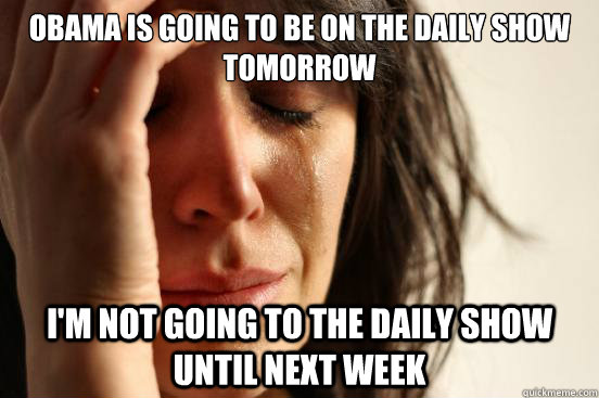 Obama is going to be on the Daily Show tomorrow I'm not going to the Daily Show until next week  First World Problems