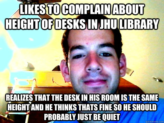 Likes to complain about height of desks in JHU library realizes that the desk in his room is the same height and he thinks thats fine so he should probably just be quiet  