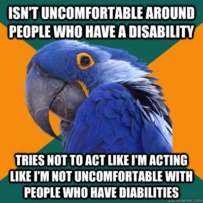 Isn't uncomfortable around people who have a disability  Tries not to act like I'm acting like I'm not uncomfortable with people who have diabilities  Paranoid Parrot
